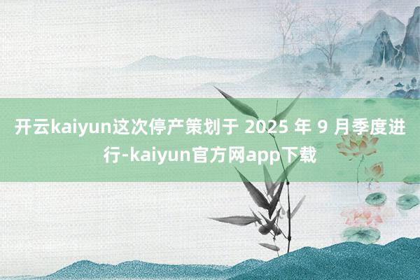 开云kaiyun这次停产策划于 2025 年 9 月季度进行-kaiyun官方网app下载