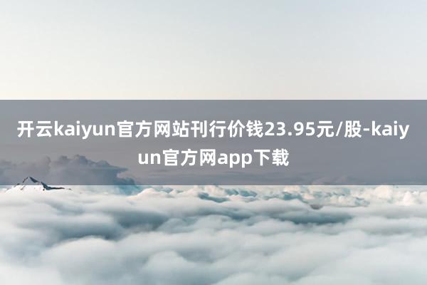 开云kaiyun官方网站刊行价钱23.95元/股-kaiyun官方网app下载