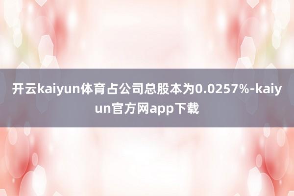 开云kaiyun体育占公司总股本为0.0257%-kaiyun官方网app下载