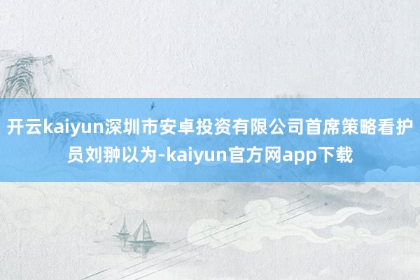 开云kaiyun深圳市安卓投资有限公司首席策略看护员刘翀以为-kaiyun官方网app下载