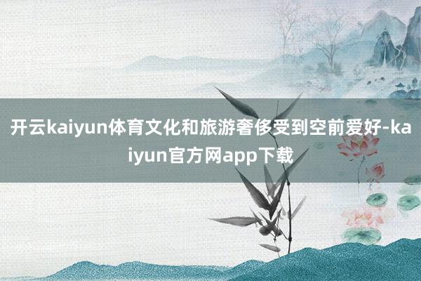 开云kaiyun体育文化和旅游奢侈受到空前爱好-kaiyun官方网app下载