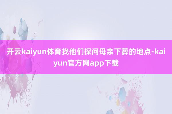 开云kaiyun体育找他们探问母亲下葬的地点-kaiyun官方网app下载