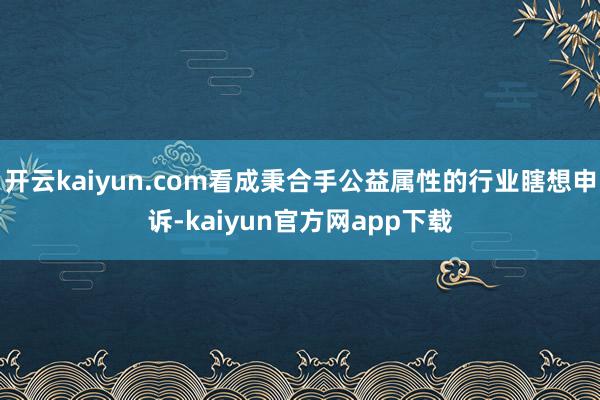 开云kaiyun.com看成秉合手公益属性的行业瞎想申诉-kaiyun官方网app下载