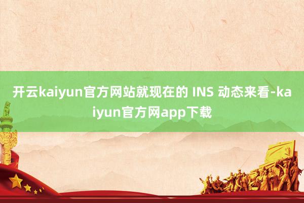 开云kaiyun官方网站就现在的 INS 动态来看-kaiyun官方网app下载