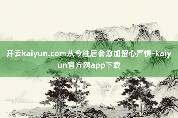 开云kaiyun.com从今往后会愈加留心严慎-kaiyun官方网app下载