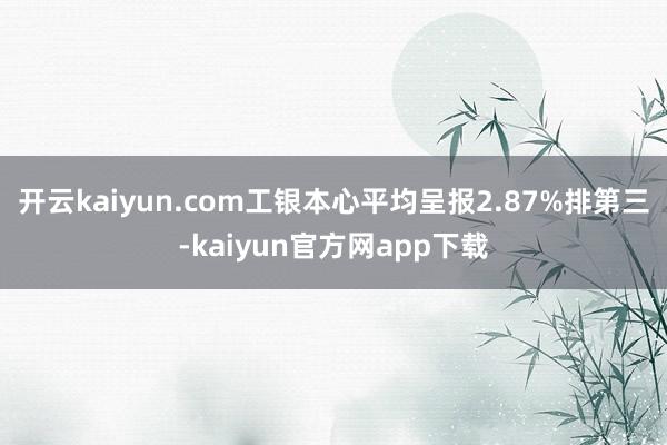 开云kaiyun.com工银本心平均呈报2.87%排第三-kaiyun官方网app下载