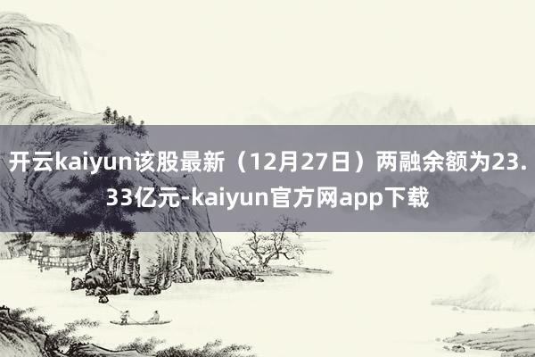 开云kaiyun该股最新（12月27日）两融余额为23.33亿元-kaiyun官方网app下载