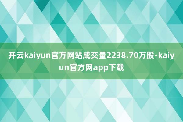 开云kaiyun官方网站成交量2238.70万股-kaiyun官方网app下载