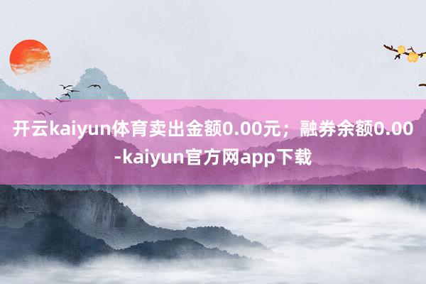 开云kaiyun体育卖出金额0.00元；融券余额0.00-kaiyun官方网app下载