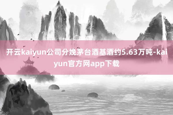 开云kaiyun公司分娩茅台酒基酒约5.63万吨-kaiyun官方网app下载