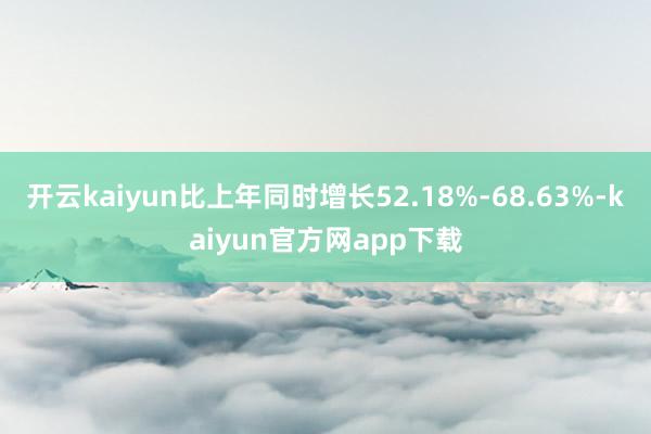 开云kaiyun比上年同时增长52.18%-68.63%-kaiyun官方网app下载