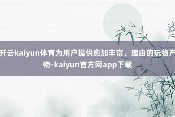 开云kaiyun体育为用户提供愈加丰富、理由的玩物产物-kaiyun官方网app下载