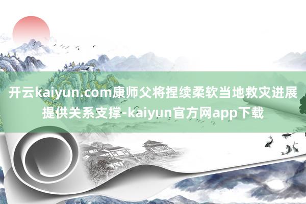 开云kaiyun.com康师父将捏续柔软当地救灾进展提供关系支撑-kaiyun官方网app下载