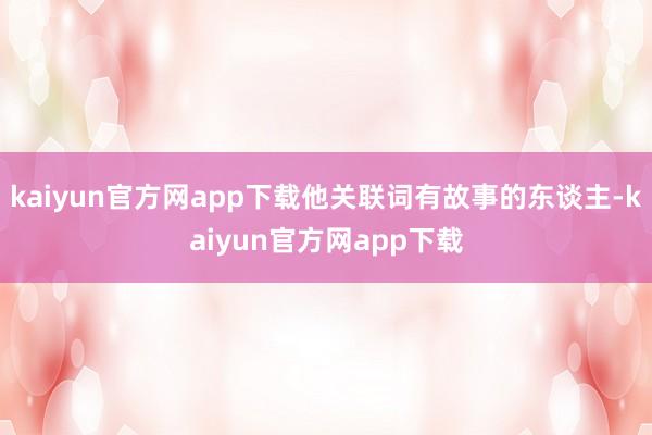 kaiyun官方网app下载他关联词有故事的东谈主-kaiyun官方网app下载