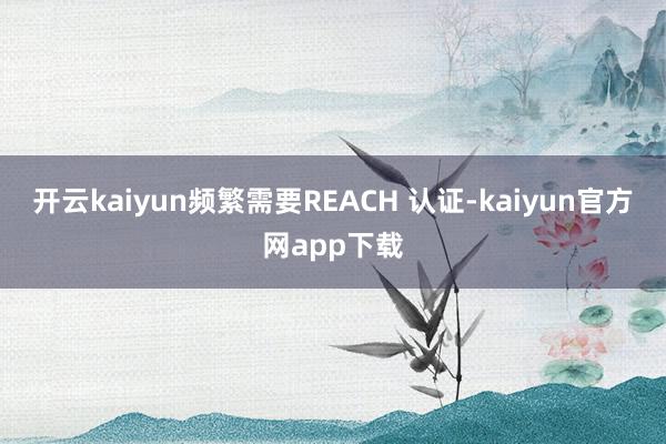 开云kaiyun频繁需要REACH 认证-kaiyun官方网app下载