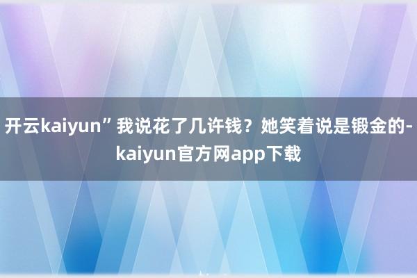 开云kaiyun”我说花了几许钱？她笑着说是锻金的-kaiyun官方网app下载