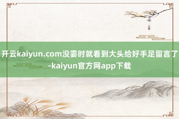 开云kaiyun.com没霎时就看到大头给好手足留言了-kaiyun官方网app下载