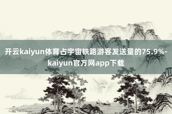 开云kaiyun体育占宇宙铁路游客发送量的75.9%-kaiyun官方网app下载