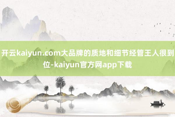 开云kaiyun.com大品牌的质地和细节经管王人很到位-kaiyun官方网app下载