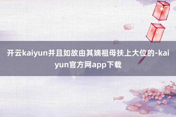 开云kaiyun并且如故由其嫡祖母扶上大位的-kaiyun官方网app下载