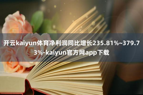 开云kaiyun体育净利润同比增长235.81%~379.73%-kaiyun官方网app下载