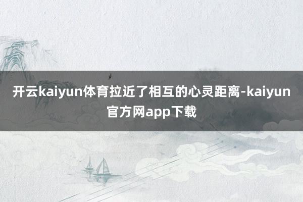 开云kaiyun体育拉近了相互的心灵距离-kaiyun官方网app下载