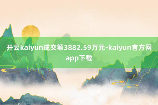 开云kaiyun成交额3882.59万元-kaiyun官方网app下载