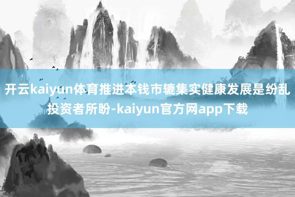 开云kaiyun体育推进本钱市辘集实健康发展是纷乱投资者所盼-kaiyun官方网app下载