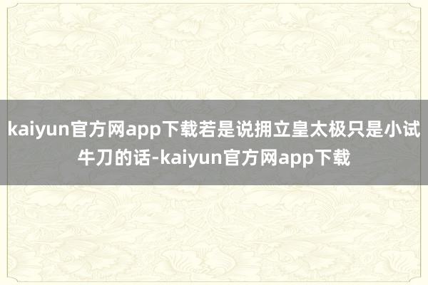 kaiyun官方网app下载若是说拥立皇太极只是小试牛刀的话-kaiyun官方网app下载