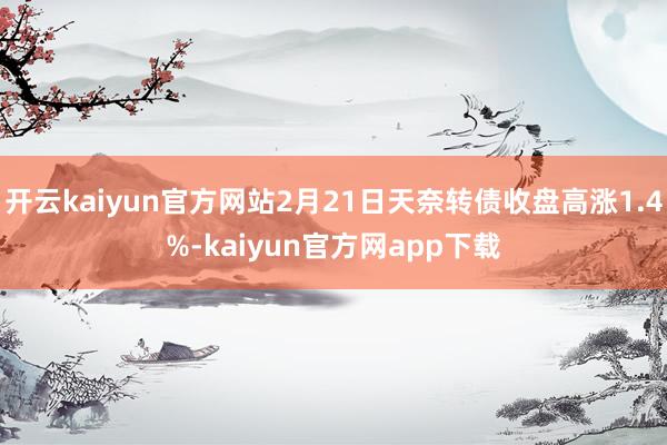 开云kaiyun官方网站2月21日天奈转债收盘高涨1.4%-kaiyun官方网app下载