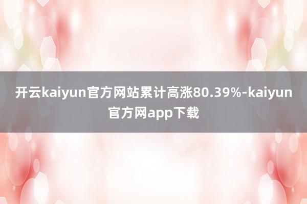 开云kaiyun官方网站累计高涨80.39%-kaiyun官方网app下载