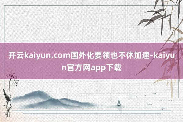 开云kaiyun.com国外化要领也不休加速-kaiyun官方网app下载