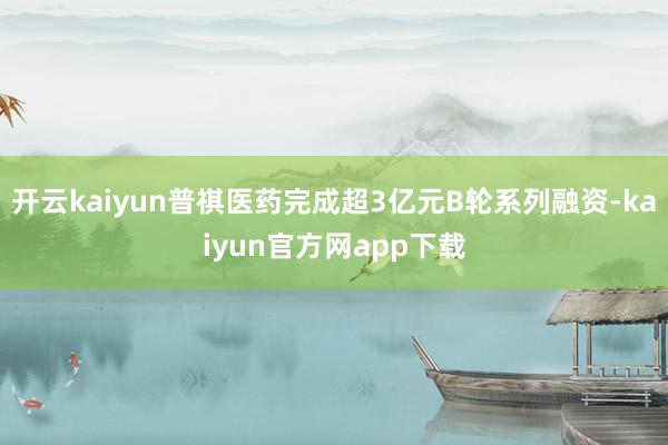开云kaiyun普祺医药完成超3亿元B轮系列融资-kaiyun官方网app下载