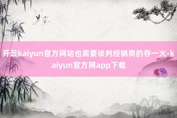 开云kaiyun官方网站也需要谈判经销商的存一火-kaiyun官方网app下载