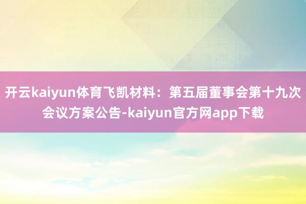 开云kaiyun体育飞凯材料：第五届董事会第十九次会议方案公告-kaiyun官方网app下载