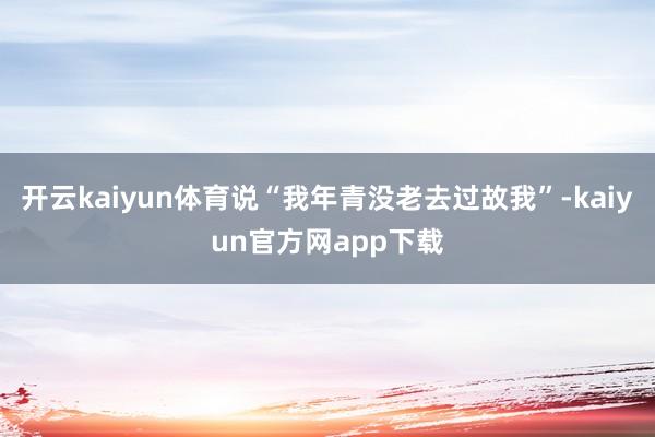 开云kaiyun体育说“我年青没老去过故我”-kaiyun官方网app下载