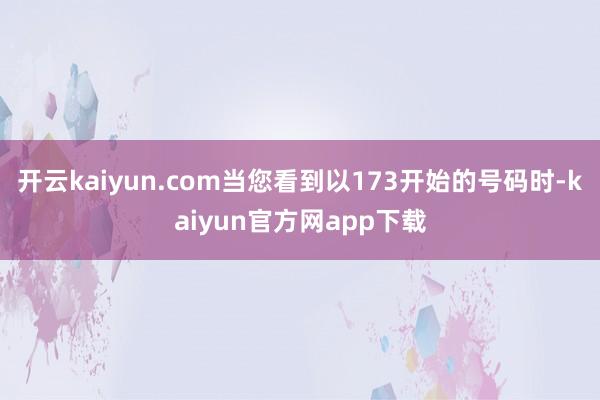 开云kaiyun.com当您看到以173开始的号码时-kaiyun官方网app下载