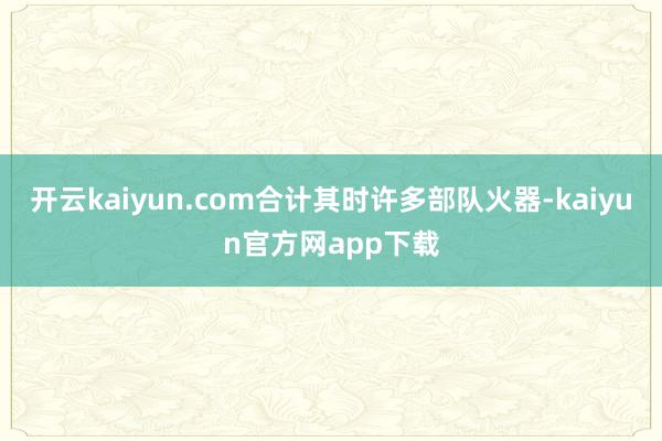 开云kaiyun.com合计其时许多部队火器-kaiyun官方网app下载
