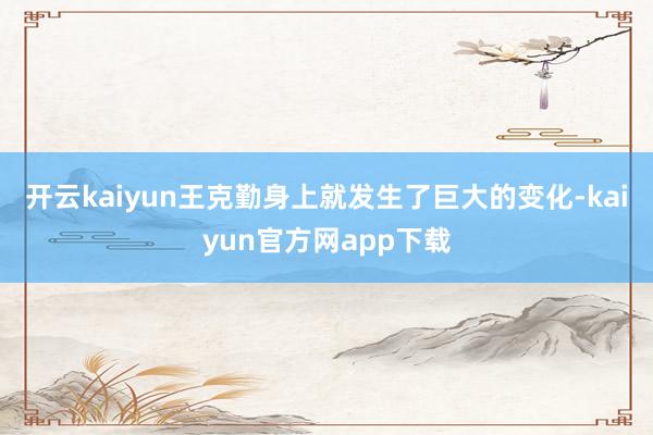 开云kaiyun王克勤身上就发生了巨大的变化-kaiyun官方网app下载