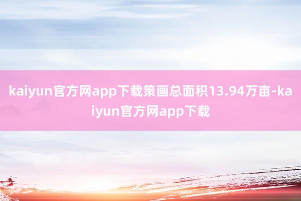 kaiyun官方网app下载策画总面积13.94万亩-kaiyun官方网app下载