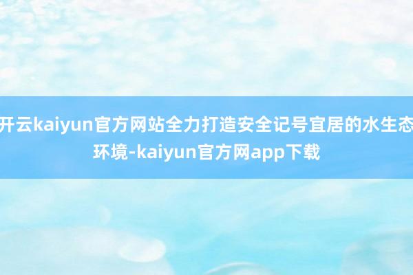 开云kaiyun官方网站全力打造安全记号宜居的水生态环境-kaiyun官方网app下载