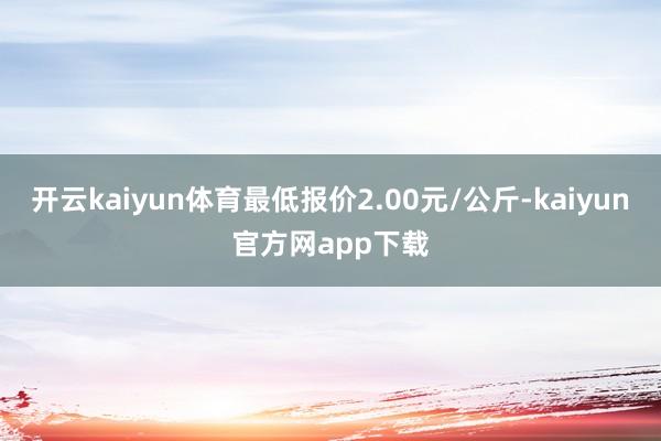 开云kaiyun体育最低报价2.00元/公斤-kaiyun官方网app下载