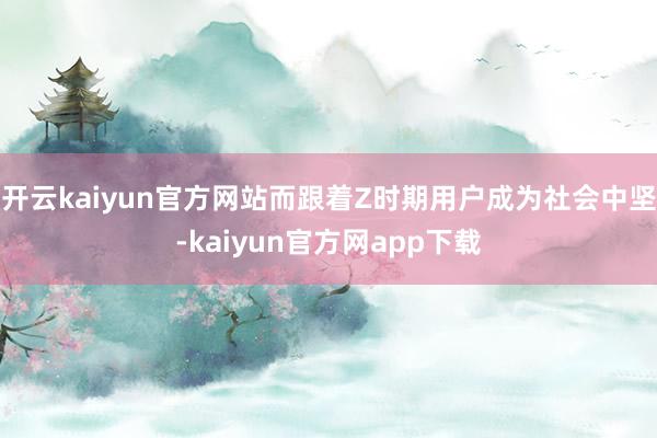 开云kaiyun官方网站而跟着Z时期用户成为社会中坚-kaiyun官方网app下载