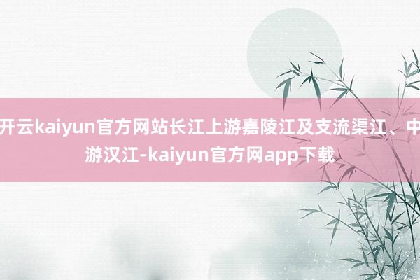 开云kaiyun官方网站长江上游嘉陵江及支流渠江、中游汉江-kaiyun官方网app下载