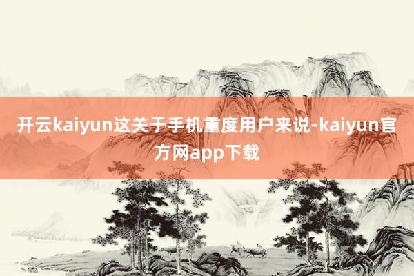 开云kaiyun这关于手机重度用户来说-kaiyun官方网app下载