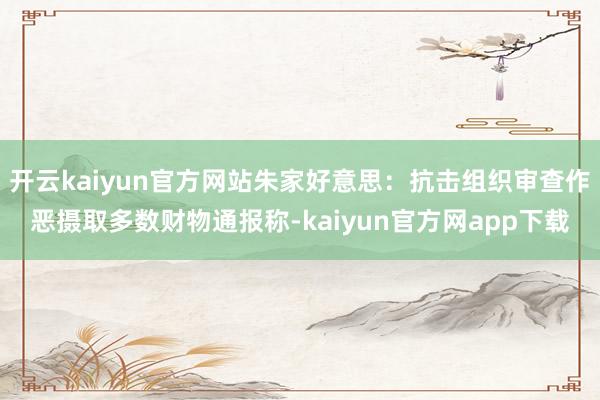 开云kaiyun官方网站朱家好意思：抗击组织审查作恶摄取多数财物通报称-kaiyun官方网app下载