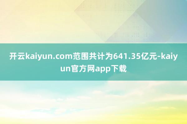 开云kaiyun.com范围共计为641.35亿元-kaiyun官方网app下载