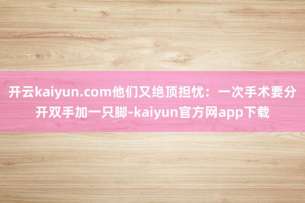 开云kaiyun.com他们又绝顶担忧：一次手术要分开双手加一只脚-kaiyun官方网app下载