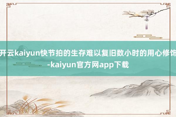 开云kaiyun快节拍的生存难以复旧数小时的用心修饰-kaiyun官方网app下载
