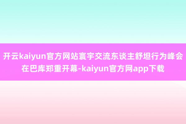 开云kaiyun官方网站寰宇交流东谈主舒坦行为峰会在巴库郑重开幕-kaiyun官方网app下载